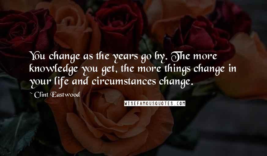 Clint Eastwood Quotes: You change as the years go by. The more knowledge you get, the more things change in your life and circumstances change.