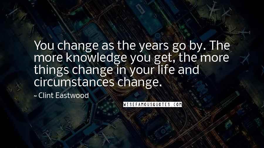 Clint Eastwood Quotes: You change as the years go by. The more knowledge you get, the more things change in your life and circumstances change.