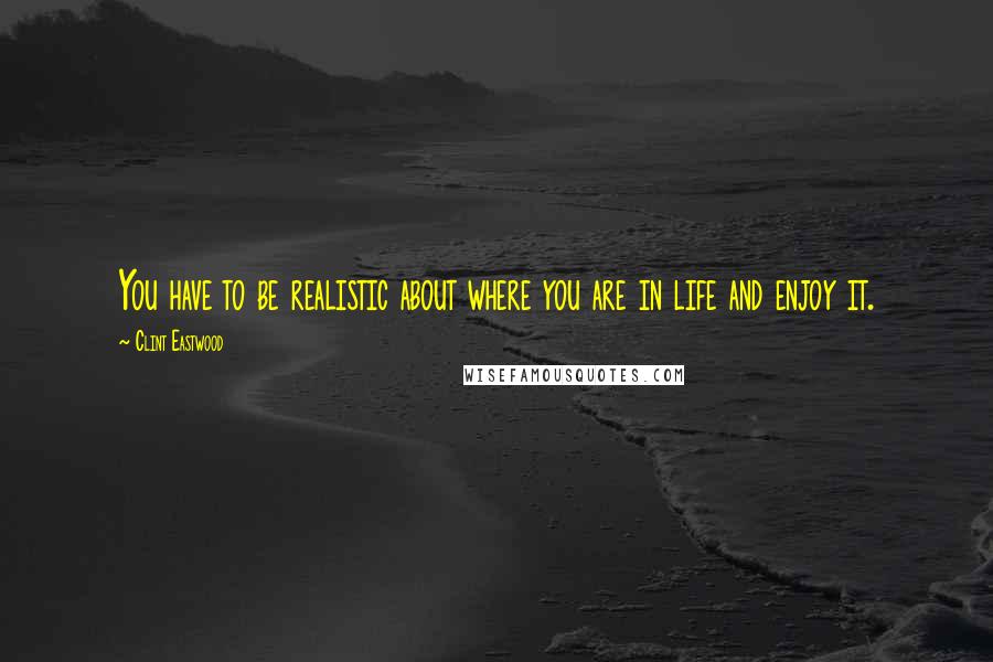 Clint Eastwood Quotes: You have to be realistic about where you are in life and enjoy it.