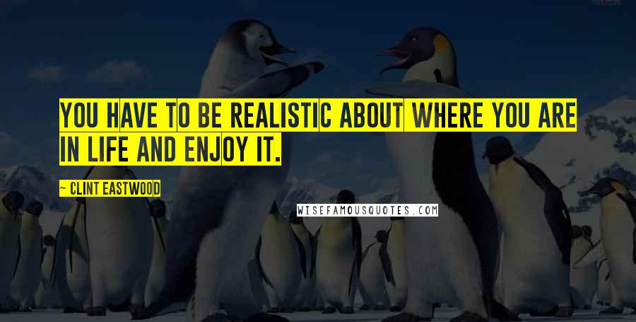 Clint Eastwood Quotes: You have to be realistic about where you are in life and enjoy it.