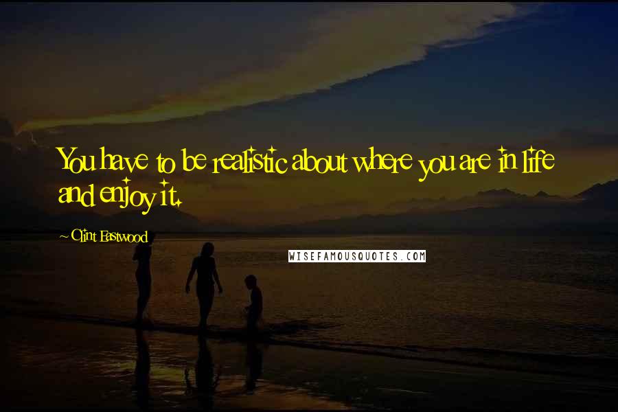 Clint Eastwood Quotes: You have to be realistic about where you are in life and enjoy it.