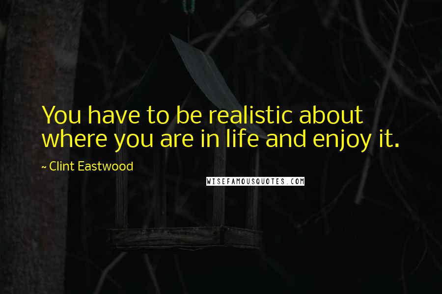 Clint Eastwood Quotes: You have to be realistic about where you are in life and enjoy it.