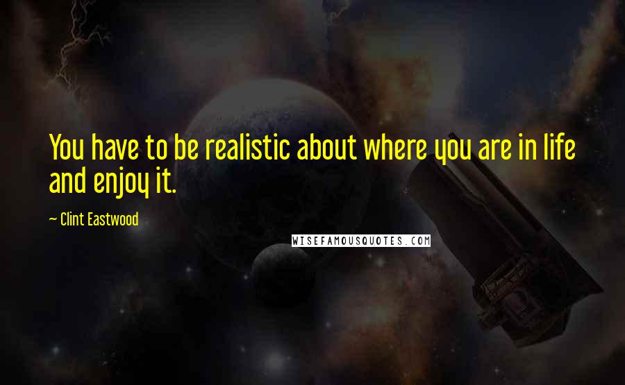 Clint Eastwood Quotes: You have to be realistic about where you are in life and enjoy it.