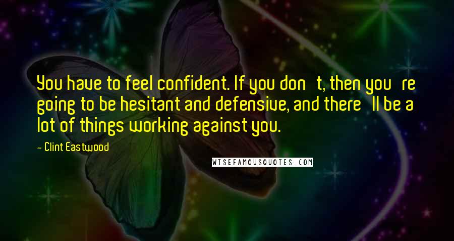 Clint Eastwood Quotes: You have to feel confident. If you don't, then you're going to be hesitant and defensive, and there'll be a lot of things working against you.