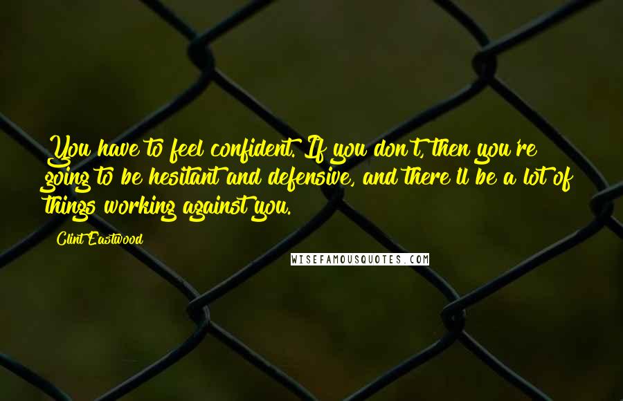 Clint Eastwood Quotes: You have to feel confident. If you don't, then you're going to be hesitant and defensive, and there'll be a lot of things working against you.