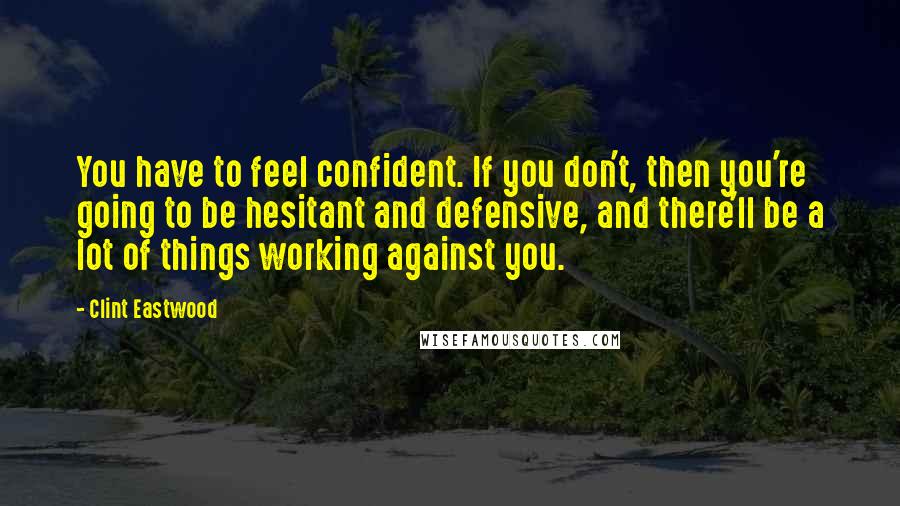 Clint Eastwood Quotes: You have to feel confident. If you don't, then you're going to be hesitant and defensive, and there'll be a lot of things working against you.