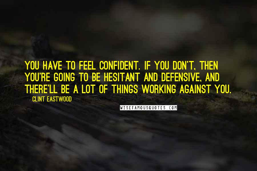 Clint Eastwood Quotes: You have to feel confident. If you don't, then you're going to be hesitant and defensive, and there'll be a lot of things working against you.