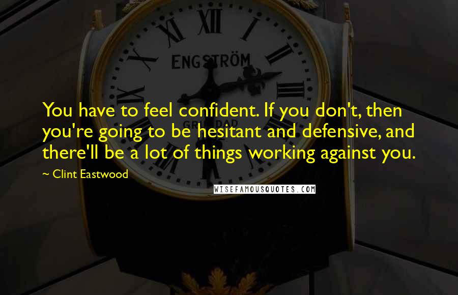 Clint Eastwood Quotes: You have to feel confident. If you don't, then you're going to be hesitant and defensive, and there'll be a lot of things working against you.