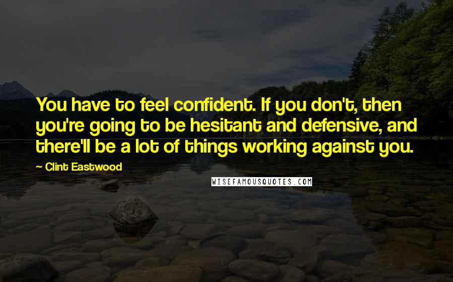 Clint Eastwood Quotes: You have to feel confident. If you don't, then you're going to be hesitant and defensive, and there'll be a lot of things working against you.