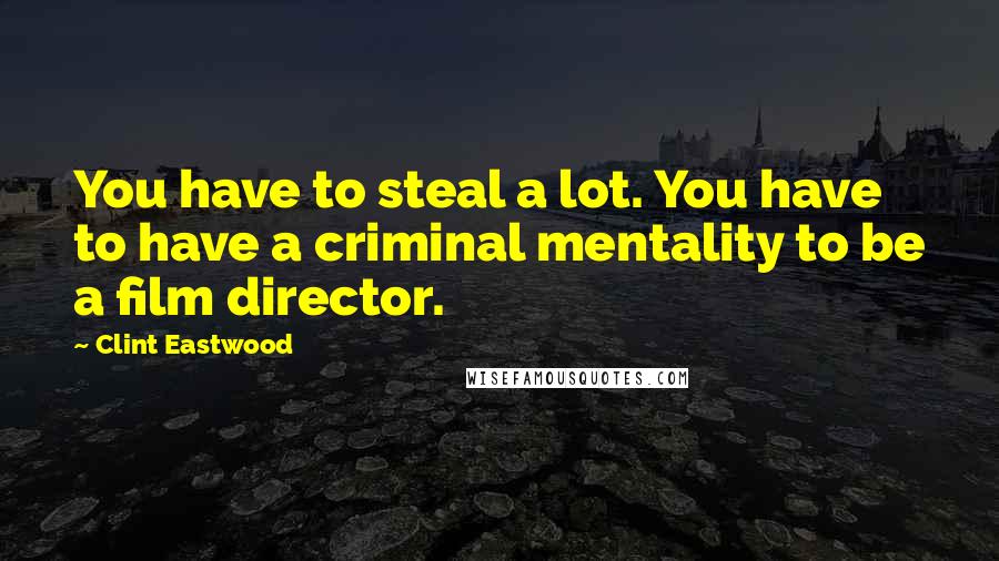 Clint Eastwood Quotes: You have to steal a lot. You have to have a criminal mentality to be a film director.