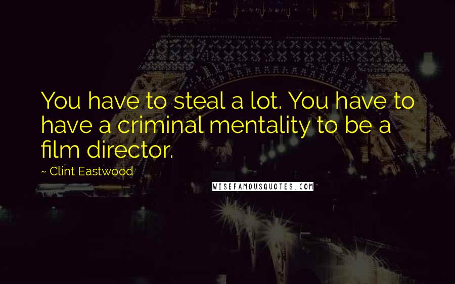 Clint Eastwood Quotes: You have to steal a lot. You have to have a criminal mentality to be a film director.