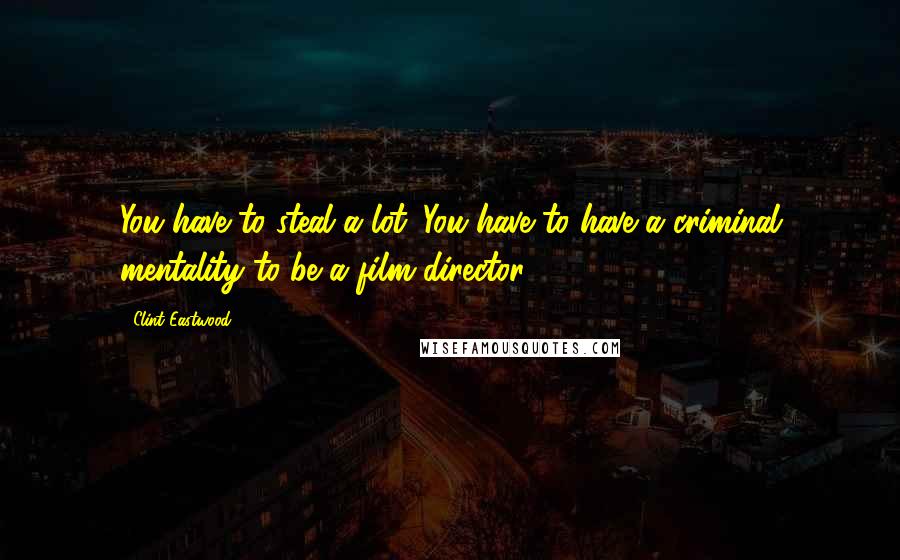 Clint Eastwood Quotes: You have to steal a lot. You have to have a criminal mentality to be a film director.