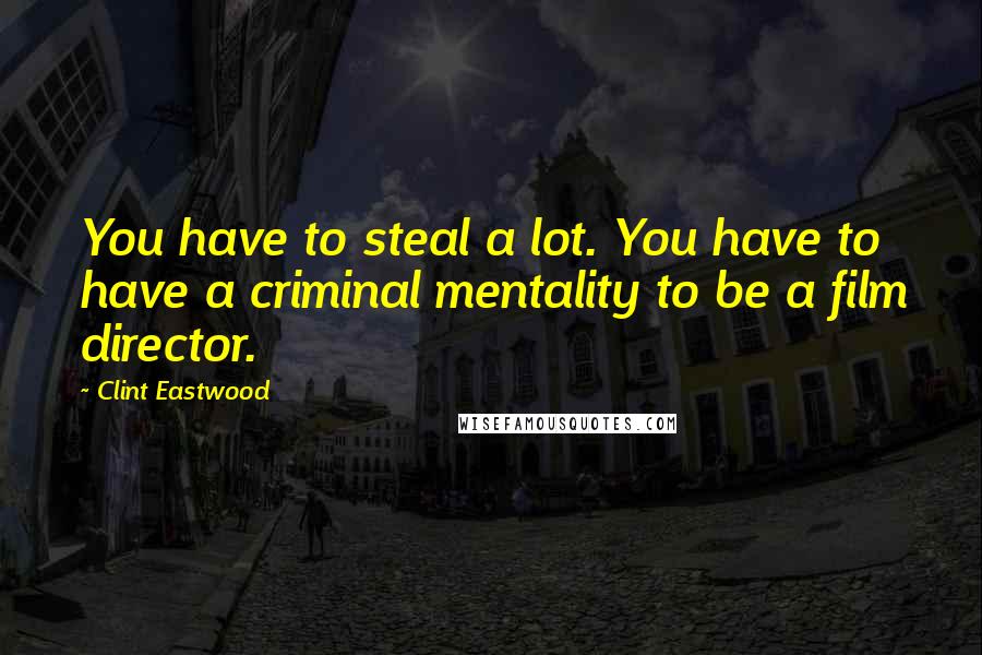 Clint Eastwood Quotes: You have to steal a lot. You have to have a criminal mentality to be a film director.