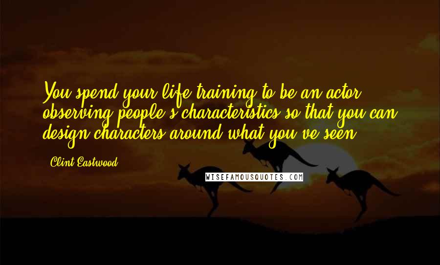 Clint Eastwood Quotes: You spend your life training to be an actor, observing people's characteristics so that you can design characters around what you've seen.