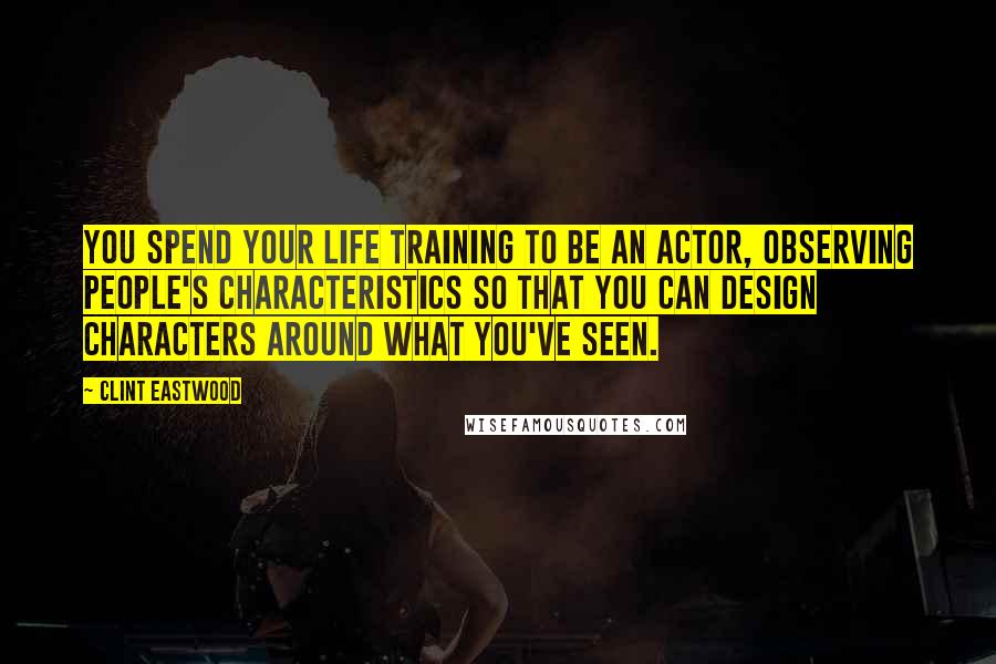 Clint Eastwood Quotes: You spend your life training to be an actor, observing people's characteristics so that you can design characters around what you've seen.