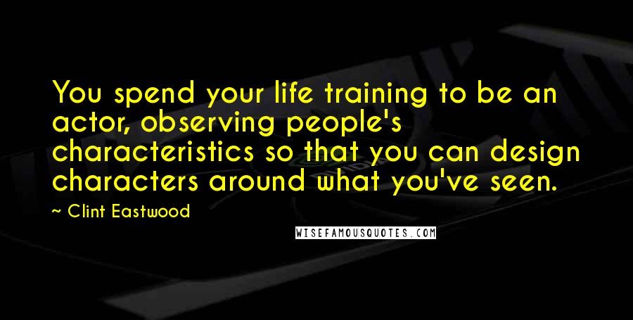 Clint Eastwood Quotes: You spend your life training to be an actor, observing people's characteristics so that you can design characters around what you've seen.