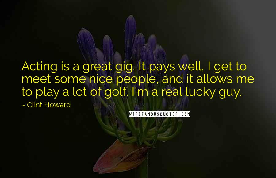 Clint Howard Quotes: Acting is a great gig. It pays well, I get to meet some nice people, and it allows me to play a lot of golf. I'm a real lucky guy.