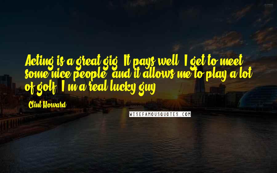 Clint Howard Quotes: Acting is a great gig. It pays well, I get to meet some nice people, and it allows me to play a lot of golf. I'm a real lucky guy.