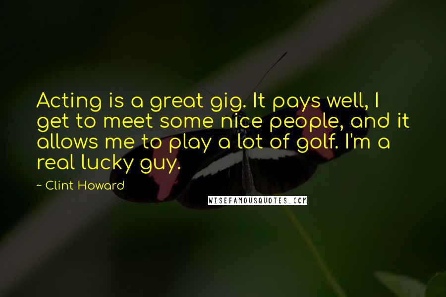 Clint Howard Quotes: Acting is a great gig. It pays well, I get to meet some nice people, and it allows me to play a lot of golf. I'm a real lucky guy.