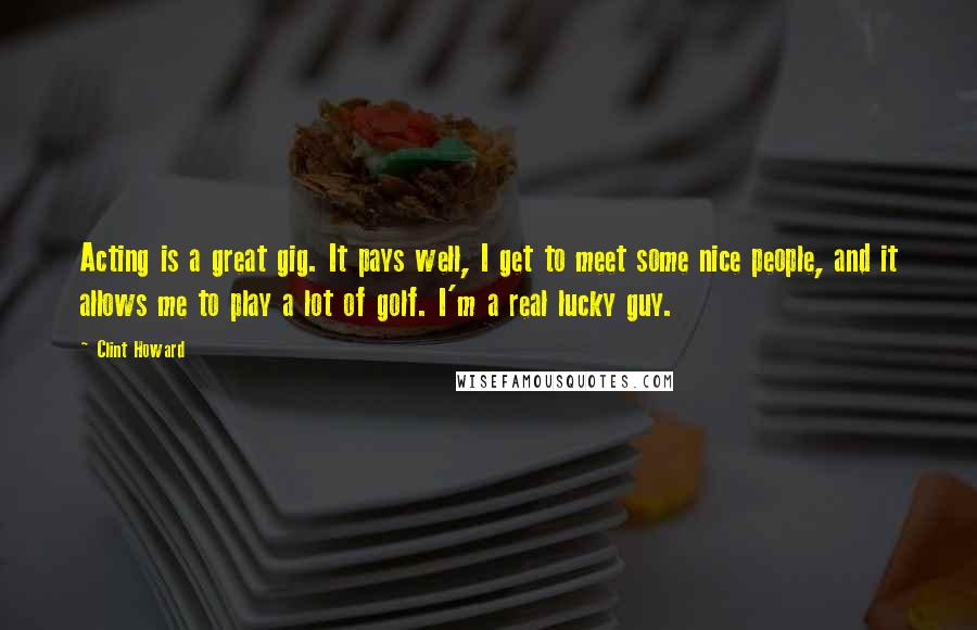 Clint Howard Quotes: Acting is a great gig. It pays well, I get to meet some nice people, and it allows me to play a lot of golf. I'm a real lucky guy.