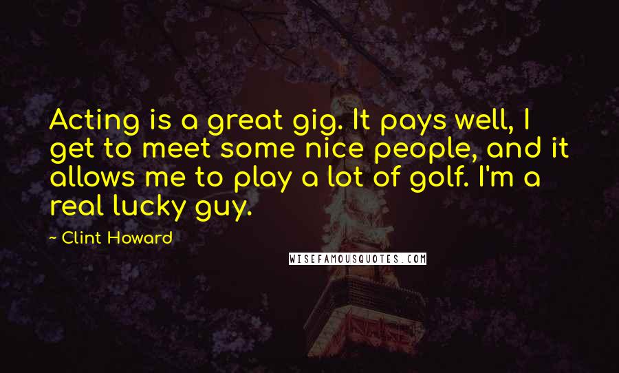 Clint Howard Quotes: Acting is a great gig. It pays well, I get to meet some nice people, and it allows me to play a lot of golf. I'm a real lucky guy.