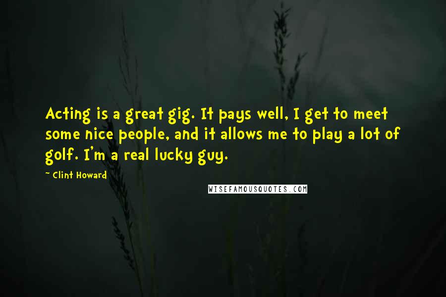 Clint Howard Quotes: Acting is a great gig. It pays well, I get to meet some nice people, and it allows me to play a lot of golf. I'm a real lucky guy.