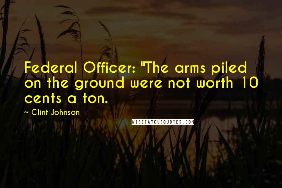 Clint Johnson Quotes: Federal Officer: "The arms piled on the ground were not worth 10 cents a ton.