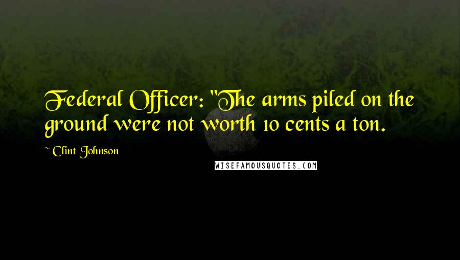 Clint Johnson Quotes: Federal Officer: "The arms piled on the ground were not worth 10 cents a ton.