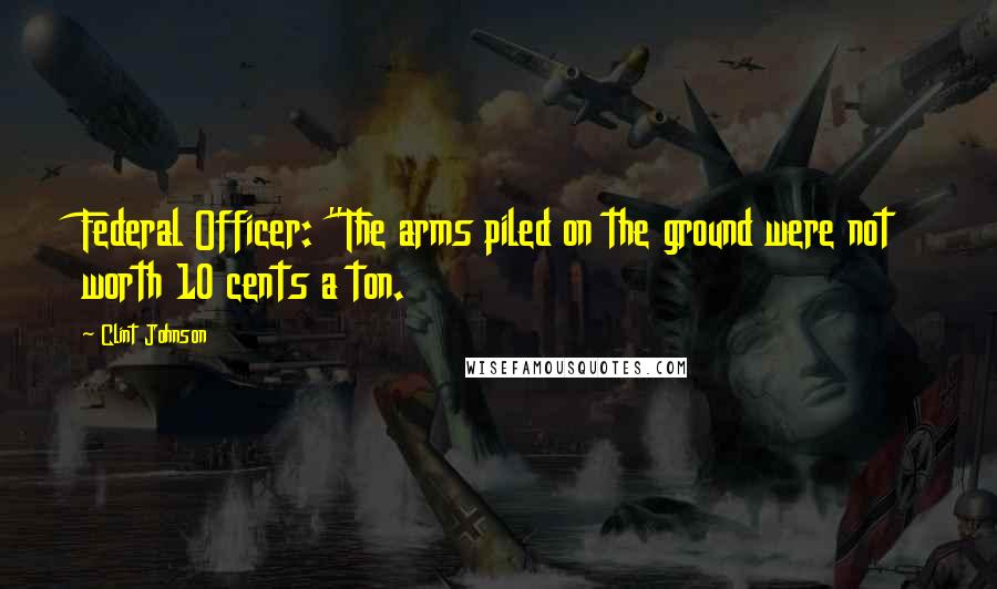 Clint Johnson Quotes: Federal Officer: "The arms piled on the ground were not worth 10 cents a ton.