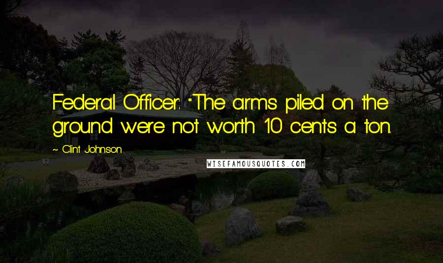 Clint Johnson Quotes: Federal Officer: "The arms piled on the ground were not worth 10 cents a ton.