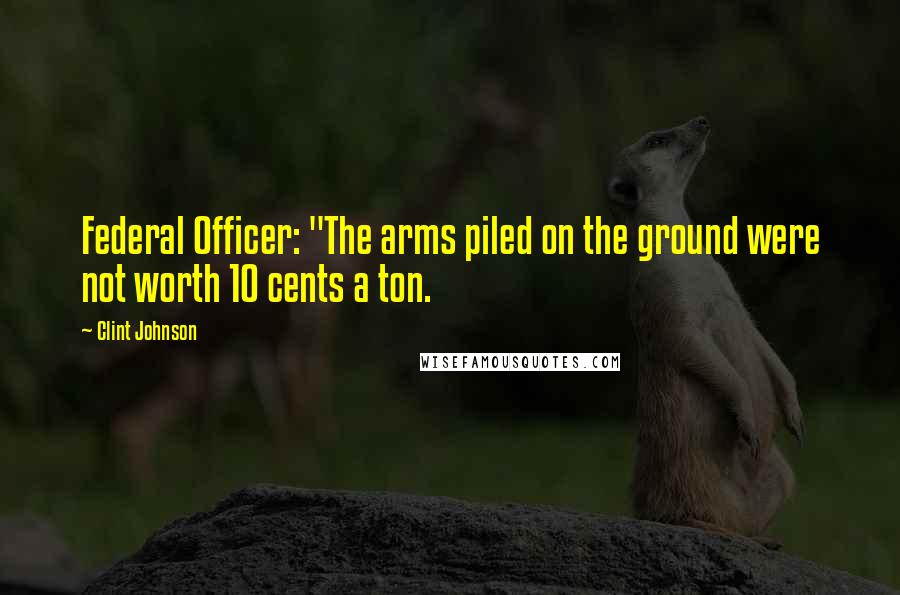 Clint Johnson Quotes: Federal Officer: "The arms piled on the ground were not worth 10 cents a ton.