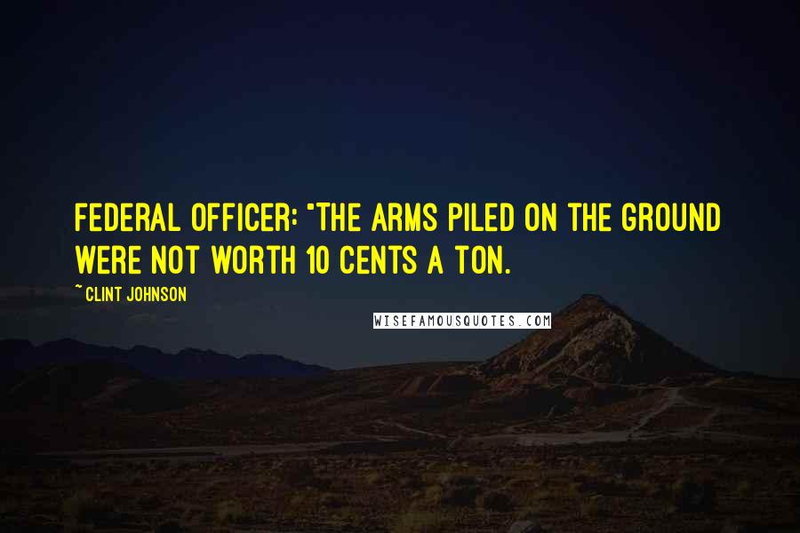 Clint Johnson Quotes: Federal Officer: "The arms piled on the ground were not worth 10 cents a ton.