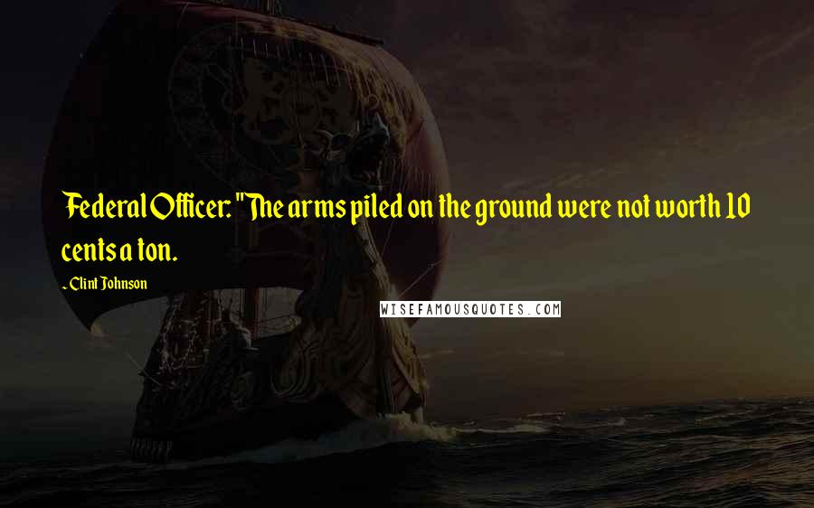 Clint Johnson Quotes: Federal Officer: "The arms piled on the ground were not worth 10 cents a ton.