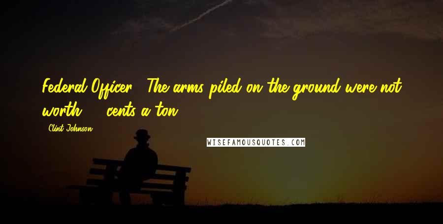 Clint Johnson Quotes: Federal Officer: "The arms piled on the ground were not worth 10 cents a ton.