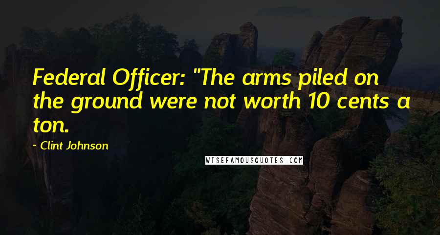 Clint Johnson Quotes: Federal Officer: "The arms piled on the ground were not worth 10 cents a ton.