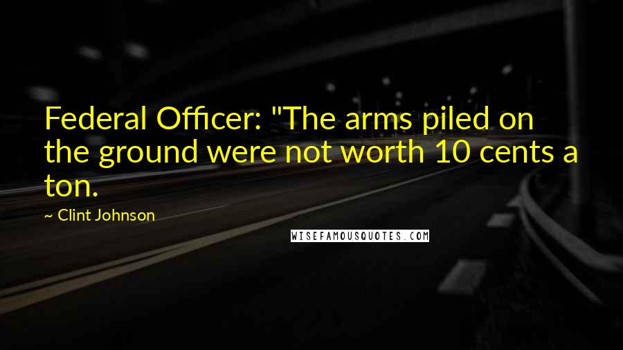 Clint Johnson Quotes: Federal Officer: "The arms piled on the ground were not worth 10 cents a ton.