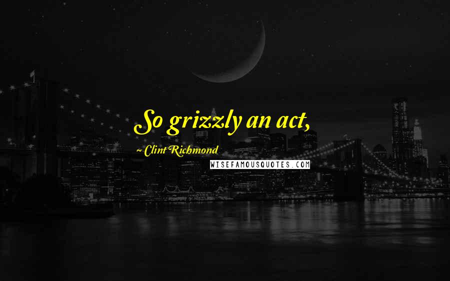 Clint Richmond Quotes: So grizzly an act,