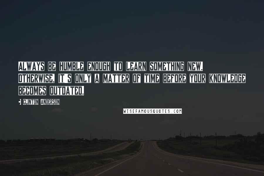 Clinton Anderson Quotes: Always be humble enough to learn something new. Otherwise, it's only a matter of time before your knowledge becomes outdated.