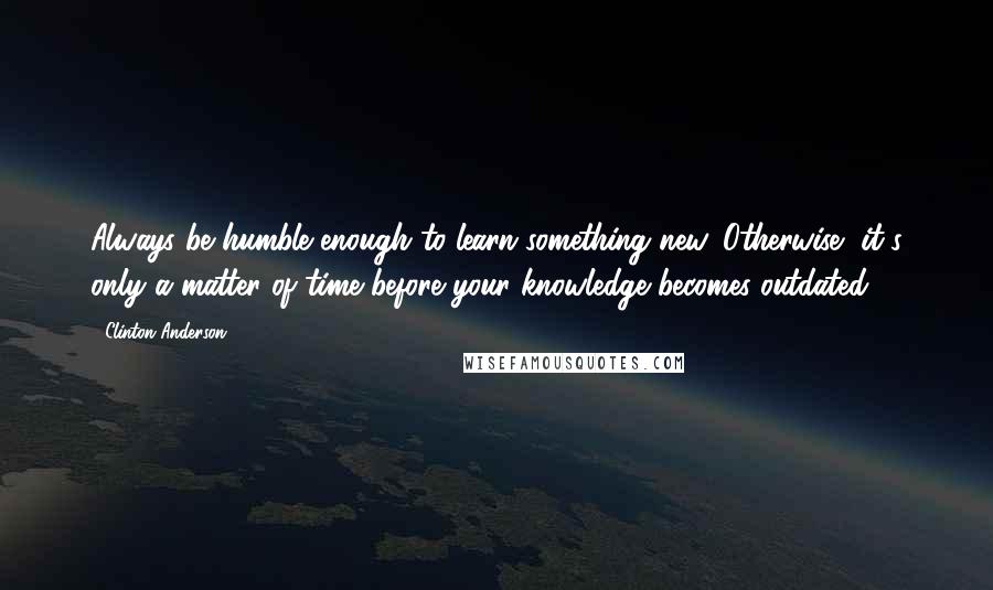 Clinton Anderson Quotes: Always be humble enough to learn something new. Otherwise, it's only a matter of time before your knowledge becomes outdated.