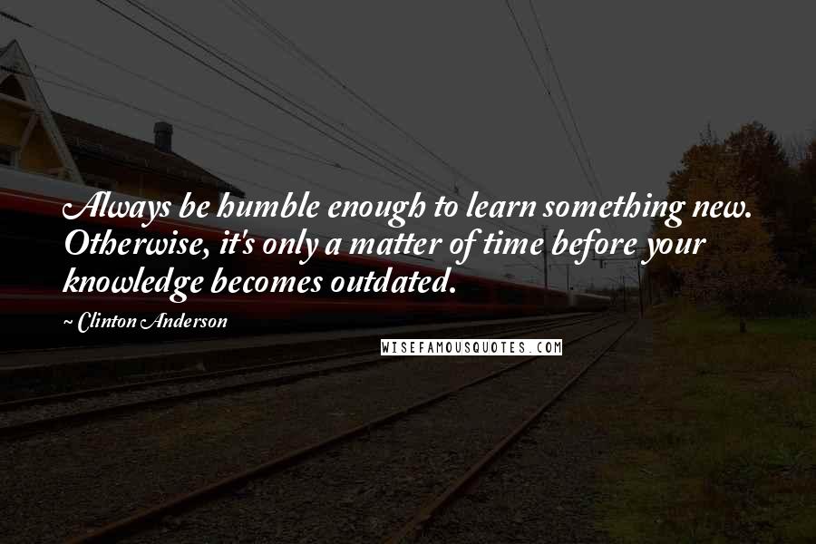Clinton Anderson Quotes: Always be humble enough to learn something new. Otherwise, it's only a matter of time before your knowledge becomes outdated.