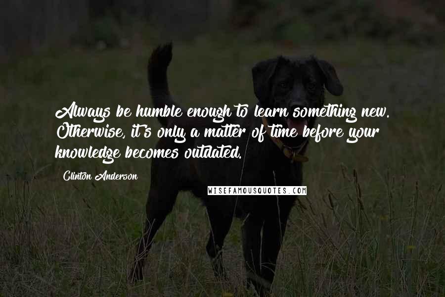 Clinton Anderson Quotes: Always be humble enough to learn something new. Otherwise, it's only a matter of time before your knowledge becomes outdated.