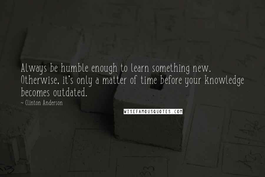 Clinton Anderson Quotes: Always be humble enough to learn something new. Otherwise, it's only a matter of time before your knowledge becomes outdated.