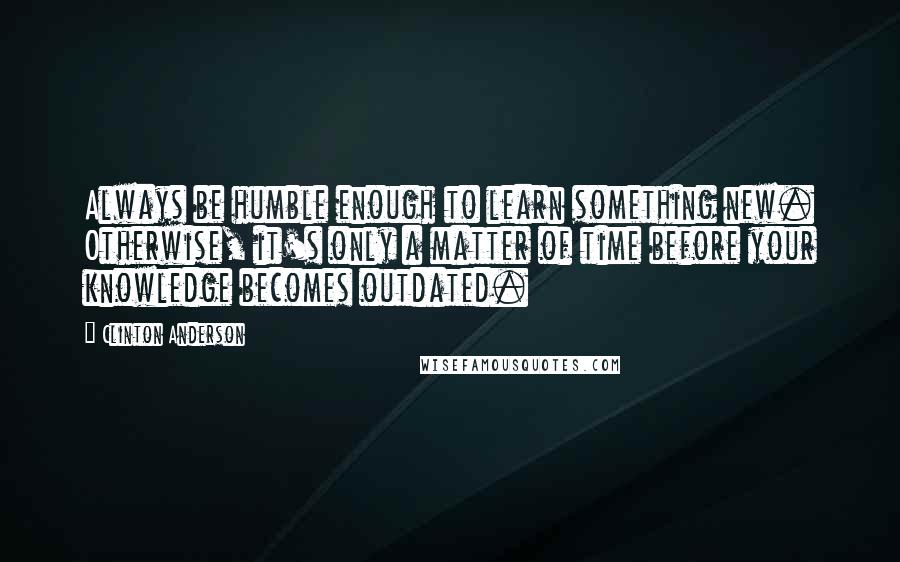 Clinton Anderson Quotes: Always be humble enough to learn something new. Otherwise, it's only a matter of time before your knowledge becomes outdated.