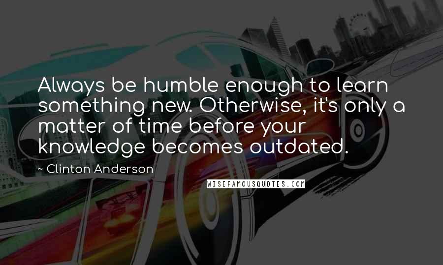 Clinton Anderson Quotes: Always be humble enough to learn something new. Otherwise, it's only a matter of time before your knowledge becomes outdated.