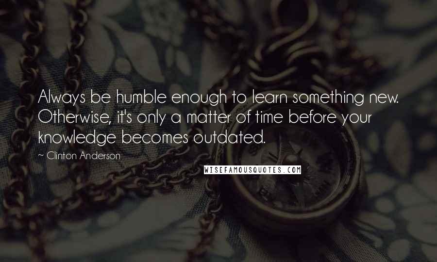 Clinton Anderson Quotes: Always be humble enough to learn something new. Otherwise, it's only a matter of time before your knowledge becomes outdated.