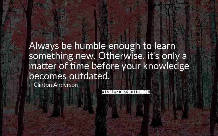 Clinton Anderson Quotes: Always be humble enough to learn something new. Otherwise, it's only a matter of time before your knowledge becomes outdated.