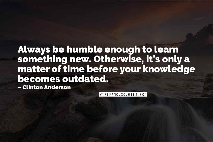 Clinton Anderson Quotes: Always be humble enough to learn something new. Otherwise, it's only a matter of time before your knowledge becomes outdated.