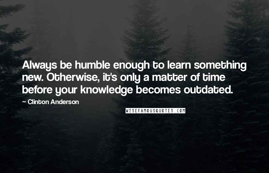 Clinton Anderson Quotes: Always be humble enough to learn something new. Otherwise, it's only a matter of time before your knowledge becomes outdated.