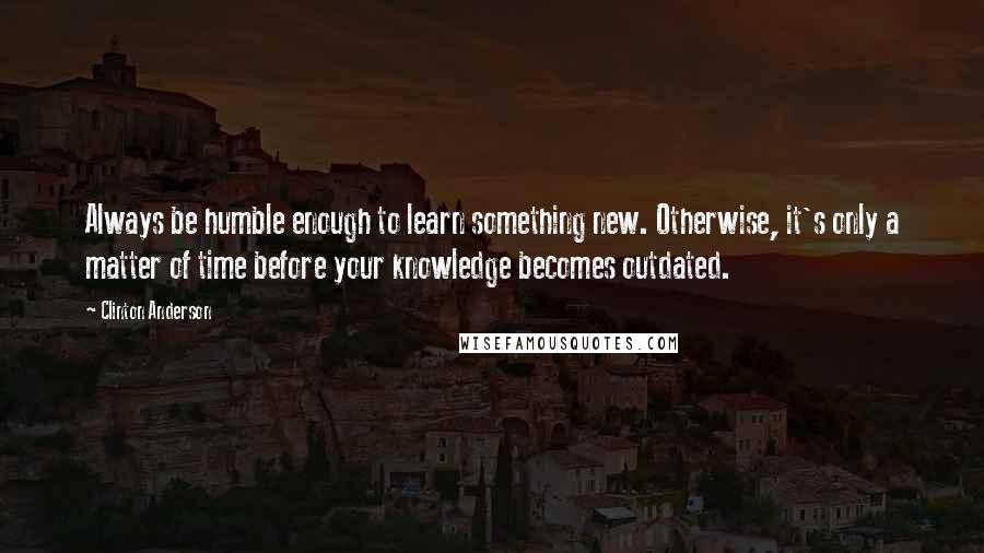 Clinton Anderson Quotes: Always be humble enough to learn something new. Otherwise, it's only a matter of time before your knowledge becomes outdated.