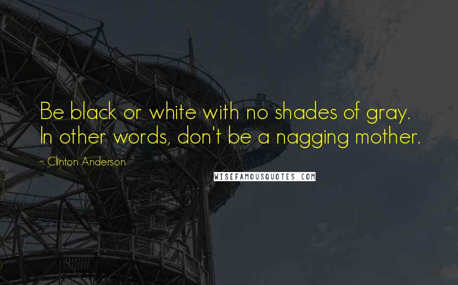 Clinton Anderson Quotes: Be black or white with no shades of gray. In other words, don't be a nagging mother.